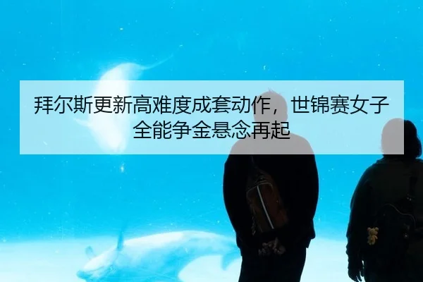 拜尔斯更新高难度成套动作，世锦赛女子全能争金悬念再起