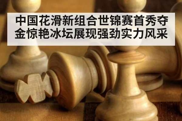 中国花滑新组合世锦赛首秀夺金惊艳冰坛展现强劲实力风采