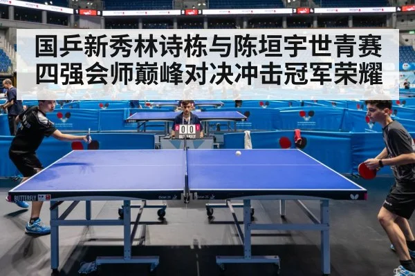 国乒新秀林诗栋与陈垣宇世青赛四强会师巅峰对决冲击冠军荣耀